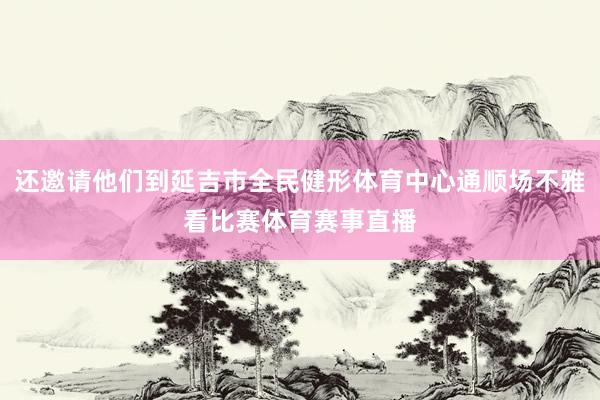 还邀请他们到延吉市全民健形体育中心通顺场不雅看比赛体育赛事直播