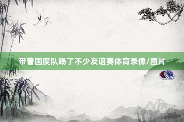 带着国度队踢了不少友谊赛体育录像/图片