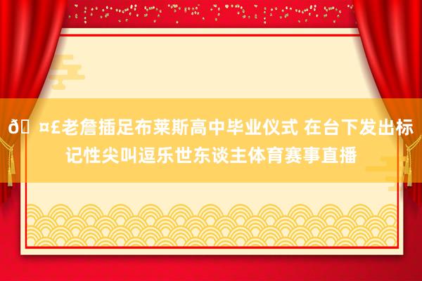 🤣老詹插足布莱斯高中毕业仪式 在台下发出标记性尖叫逗乐世东谈主体育赛事直播