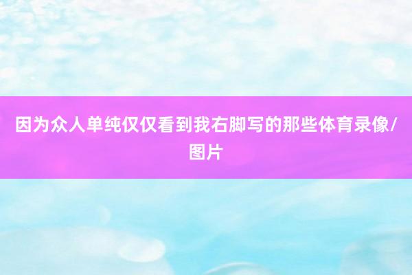 因为众人单纯仅仅看到我右脚写的那些体育录像/图片