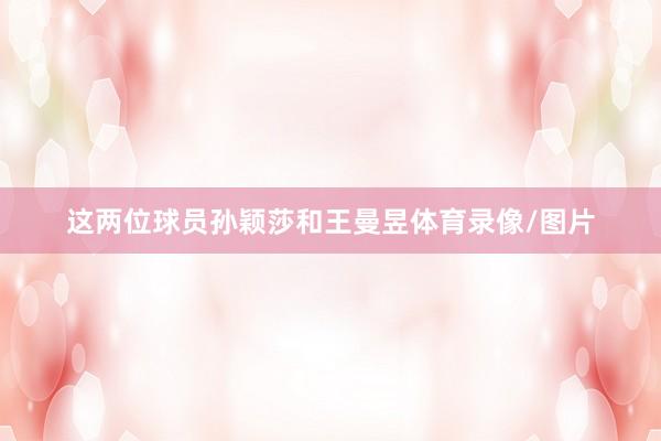 这两位球员孙颖莎和王曼昱体育录像/图片