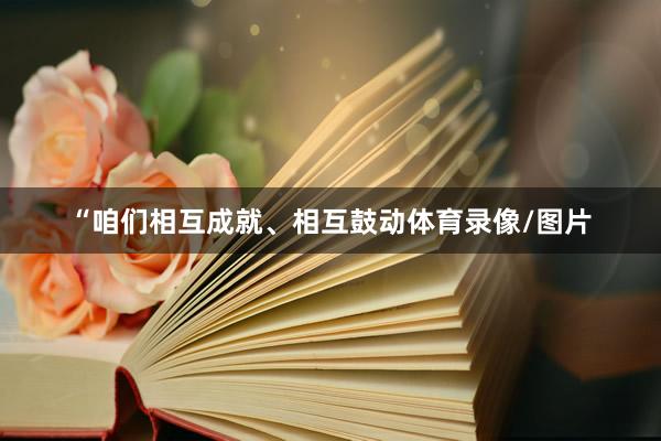 “咱们相互成就、相互鼓动体育录像/图片