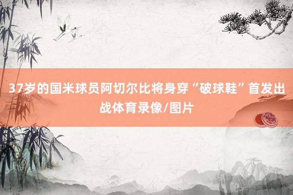 37岁的国米球员阿切尔比将身穿“破球鞋”首发出战体育录像/图片