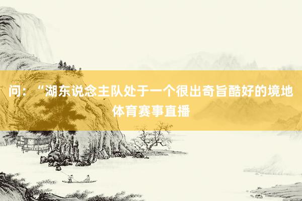 问：“湖东说念主队处于一个很出奇旨酷好的境地体育赛事直播