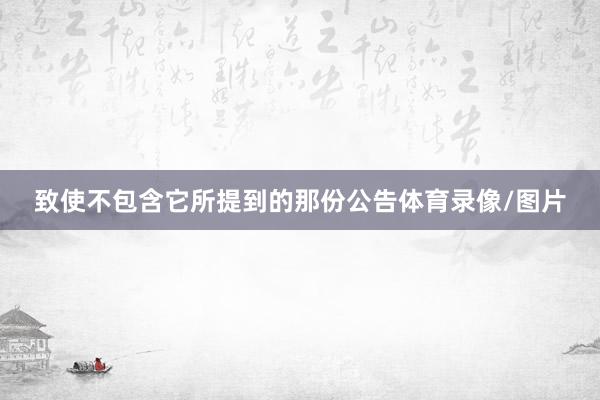 致使不包含它所提到的那份公告体育录像/图片