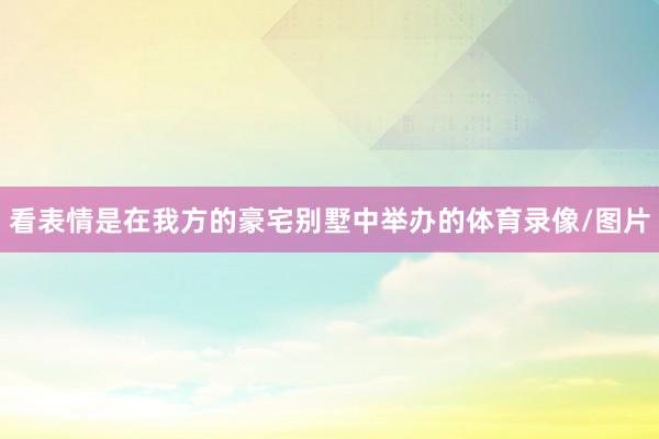 看表情是在我方的豪宅别墅中举办的体育录像/图片