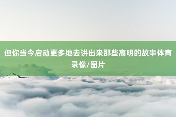 但你当今启动更多地去讲出来那些高明的故事体育录像/图片