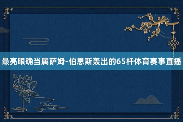 最亮眼确当属萨姆-伯恩斯轰出的65杆体育赛事直播