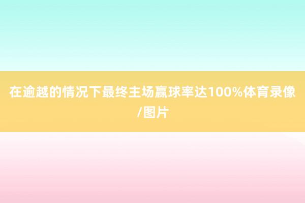 在逾越的情况下最终主场赢球率达100%体育录像/图片