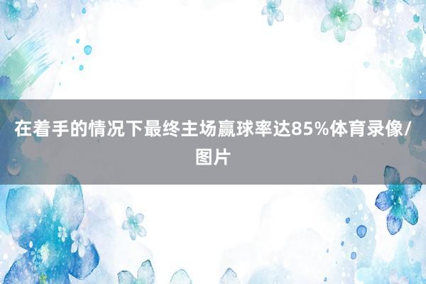 在着手的情况下最终主场赢球率达85%体育录像/图片