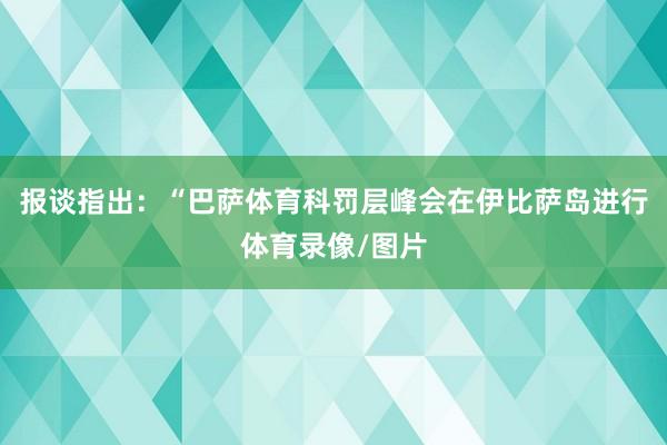 报谈指出：“巴萨体育科罚层峰会在伊比萨岛进行体育录像/图片