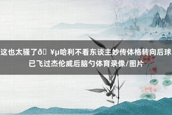 这也太骚了🥵哈利不看东谈主妙传体格转向后球已飞过杰伦威后脑勺体育录像/图片