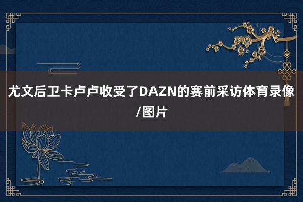 尤文后卫卡卢卢收受了DAZN的赛前采访体育录像/图片