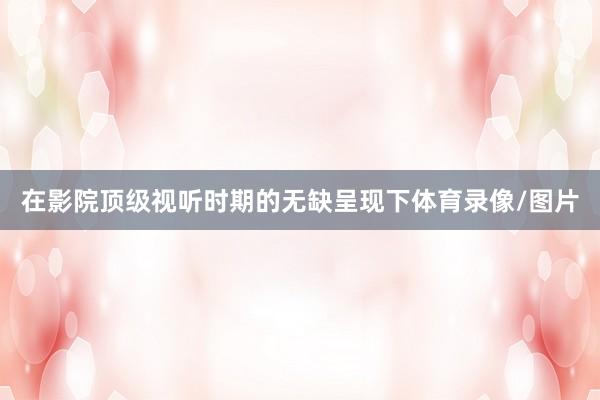 在影院顶级视听时期的无缺呈现下体育录像/图片