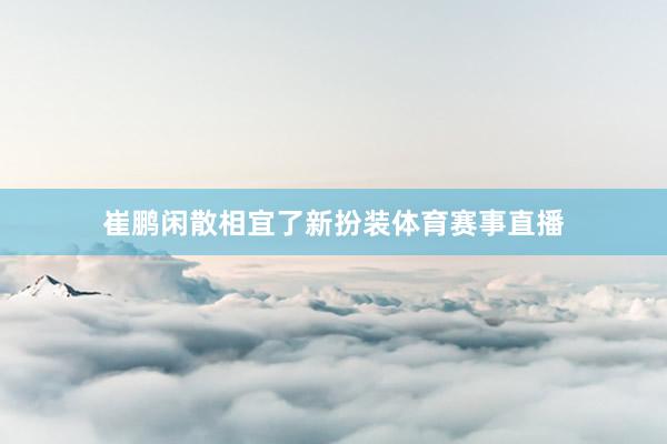 崔鹏闲散相宜了新扮装体育赛事直播