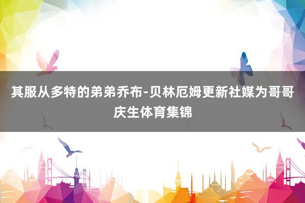 其服从多特的弟弟乔布-贝林厄姆更新社媒为哥哥庆生体育集锦