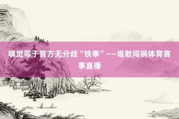 嗅觉等于官方无分歧“铁拳”——谁敢闯祸体育赛事直播