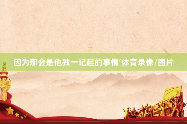 因为那会是他独一记起的事情’体育录像/图片