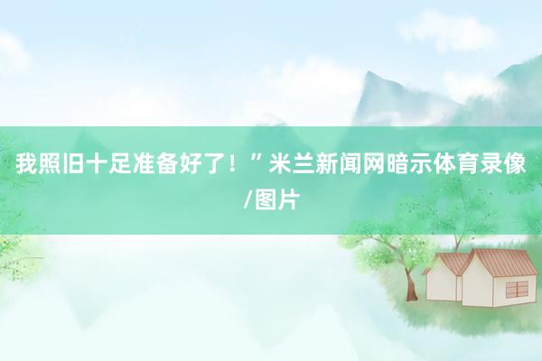 我照旧十足准备好了！”米兰新闻网暗示体育录像/图片
