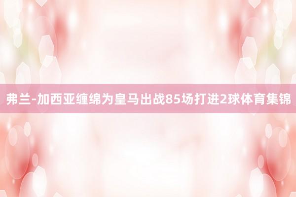 弗兰-加西亚缠绵为皇马出战85场打进2球体育集锦