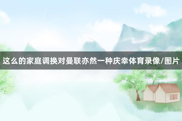这么的家庭调换对曼联亦然一种庆幸体育录像/图片