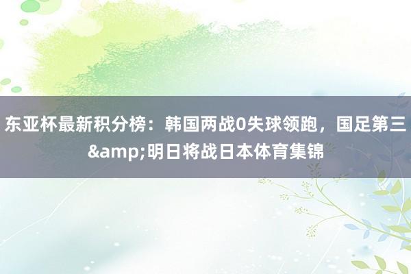 东亚杯最新积分榜：韩国两战0失球领跑，国足第三&明日将战日本体育集锦