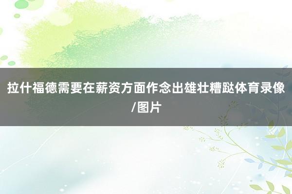 拉什福德需要在薪资方面作念出雄壮糟跶体育录像/图片