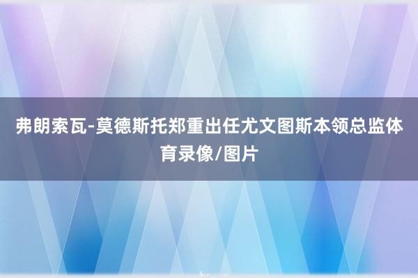 弗朗索瓦-莫德斯托郑重出任尤文图斯本领总监体育录像/图片