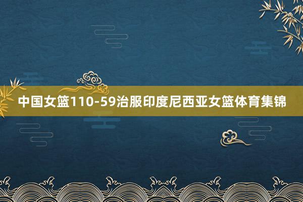 中国女篮110-59治服印度尼西亚女篮体育集锦