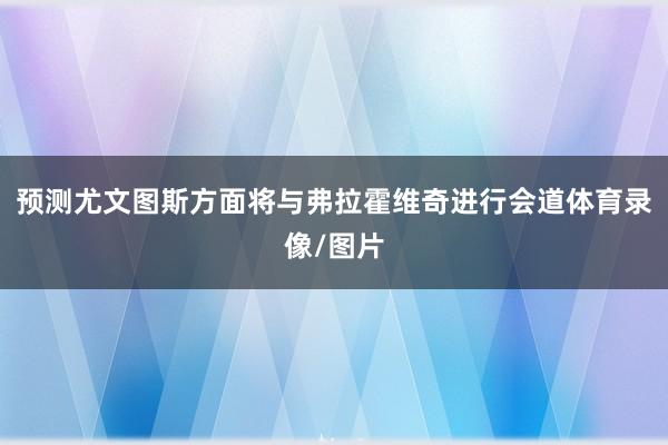 预测尤文图斯方面将与弗拉霍维奇进行会道体育录像/图片