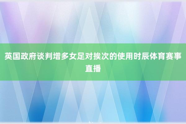 英国政府谈判增多女足对挨次的使用时辰体育赛事直播