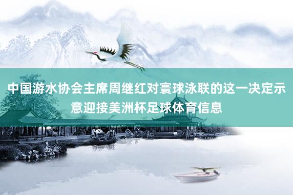 中国游水协会主席周继红对寰球泳联的这一决定示意迎接美洲杯足球体育信息