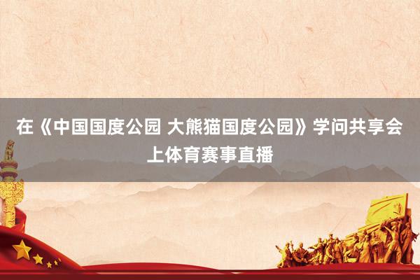 在《中国国度公园 大熊猫国度公园》学问共享会上体育赛事直播