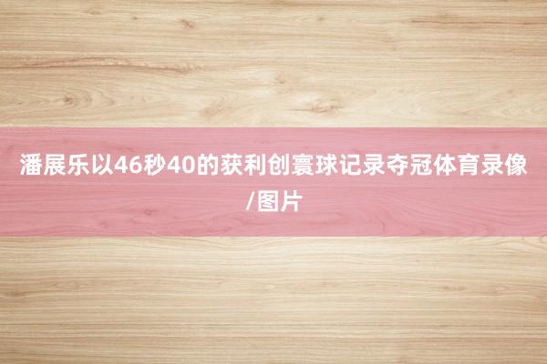潘展乐以46秒40的获利创寰球记录夺冠体育录像/图片
