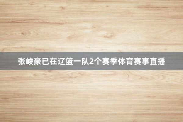 张峻豪已在辽篮一队2个赛季体育赛事直播