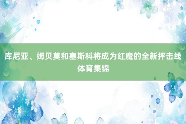 库尼亚、姆贝莫和塞斯科将成为红魔的全新抨击线体育集锦