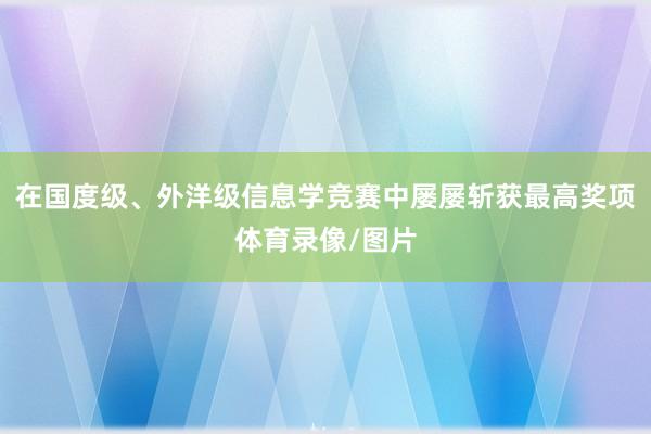 在国度级、外洋级信息学竞赛中屡屡斩获最高奖项体育录像/图片