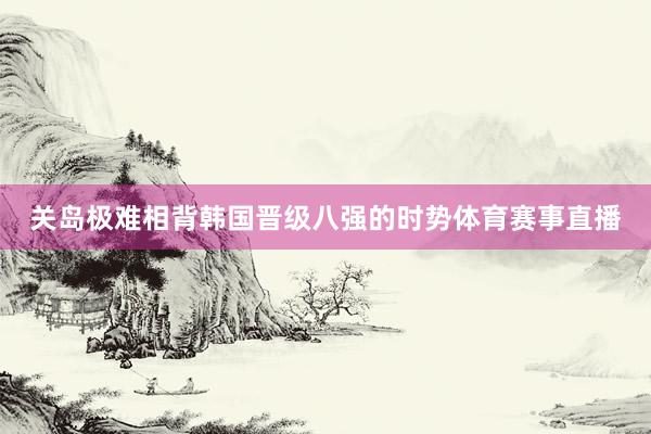 关岛极难相背韩国晋级八强的时势体育赛事直播