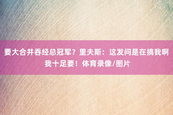 要大合并吞经总冠军？里夫斯：这发问是在搞我啊 我十足要！体育录像/图片