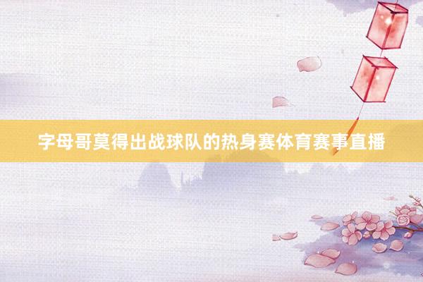 字母哥莫得出战球队的热身赛体育赛事直播