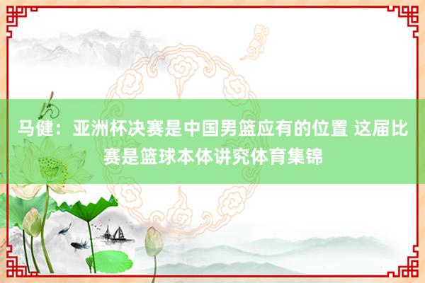 马健：亚洲杯决赛是中国男篮应有的位置 这届比赛是篮球本体讲究体育集锦
