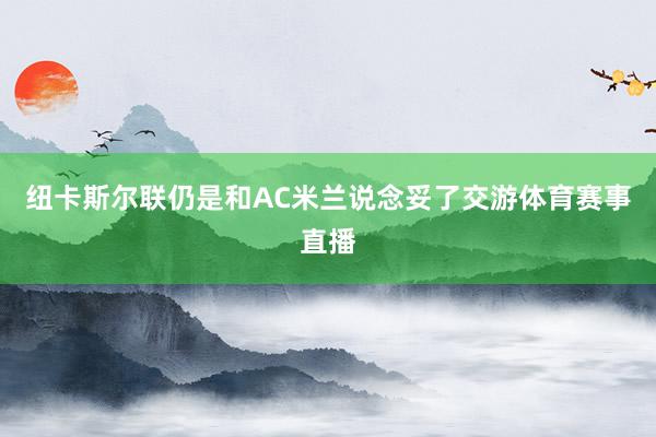 纽卡斯尔联仍是和AC米兰说念妥了交游体育赛事直播