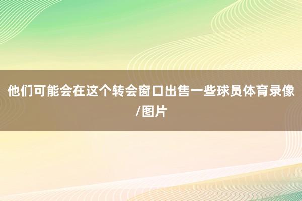 他们可能会在这个转会窗口出售一些球员体育录像/图片