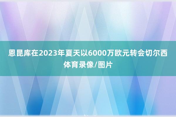 恩昆库在2023年夏天以6000万欧元转会切尔西体育录像/图片
