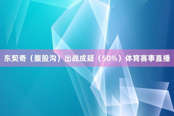 东契奇(腹股沟)出战成疑(50%)体育赛事直播