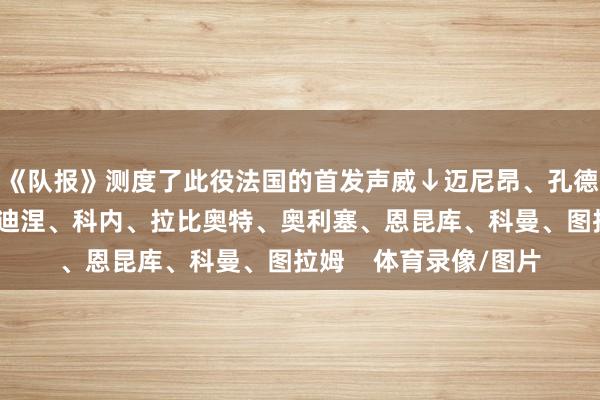 《队报》测度了此役法国的首发声威↓迈尼昂、孔德、科纳特、萨利巴、迪涅、科内、拉比奥特、奥利塞、恩昆库、科曼、图拉姆    体育录像/图片