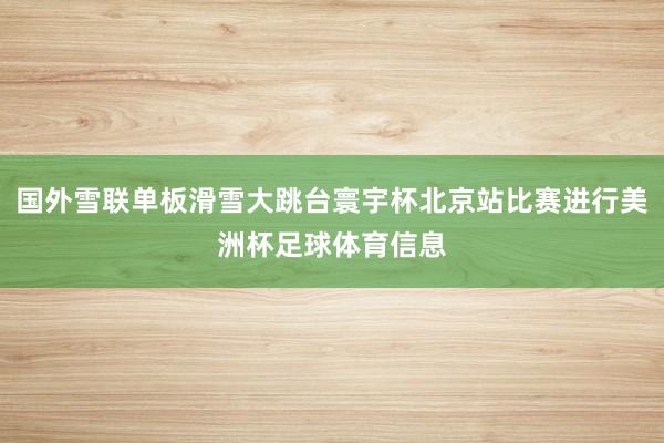 国外雪联单板滑雪大跳台寰宇杯北京站比赛进行美洲杯足球体育信息