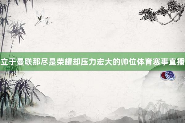 立于曼联那尽是荣耀却压力宏大的帅位体育赛事直播