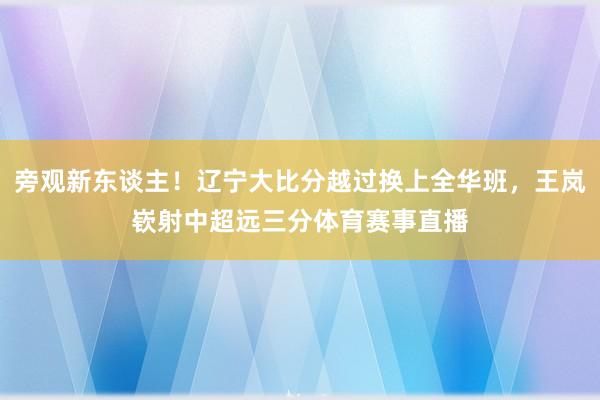 旁观新东谈主！辽宁大比分越过换上全华班，王岚嵚射中超远三分体育赛事直播