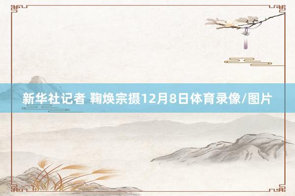 新华社记者 鞠焕宗摄12月8日体育录像/图片